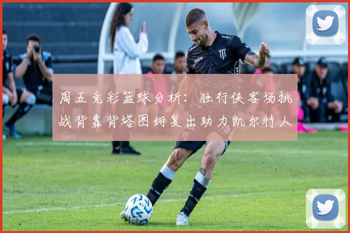 周五竞彩篮球分析：独行侠客场挑战背靠背塔图姆复出助力凯尔特人