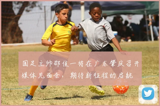 国足主帅邵佳一将在广东肇庆召开媒体见面会，期待新征程的启航