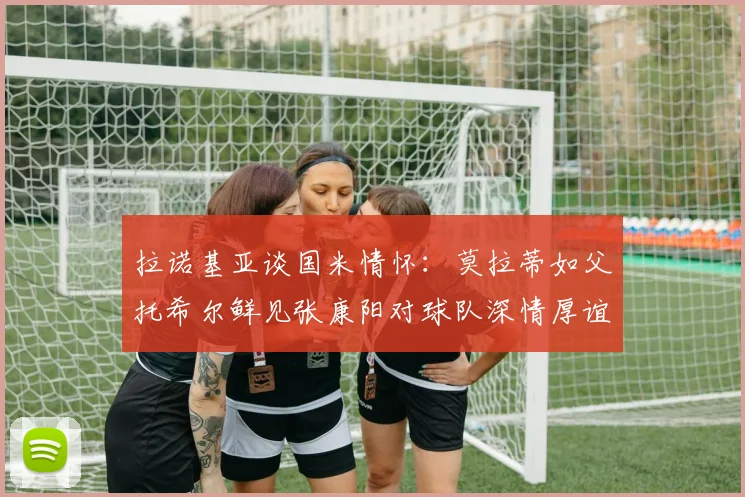 拉诺基亚谈国米情怀：莫拉蒂如父托希尔鲜见张康阳对球队深情厚谊