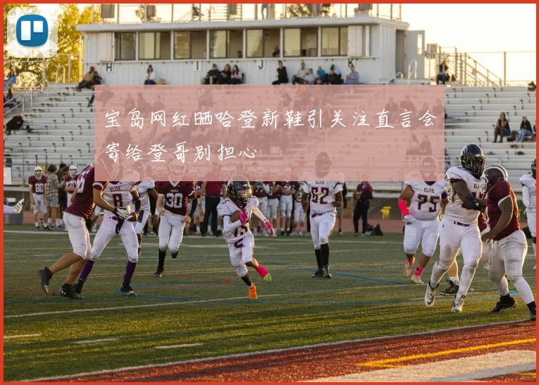 宝岛网红晒哈登新鞋引关注直言会寄给登哥别担心
