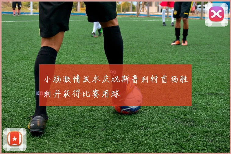小杨激情泼水庆祝斯普利特首场胜利并获得比赛用球