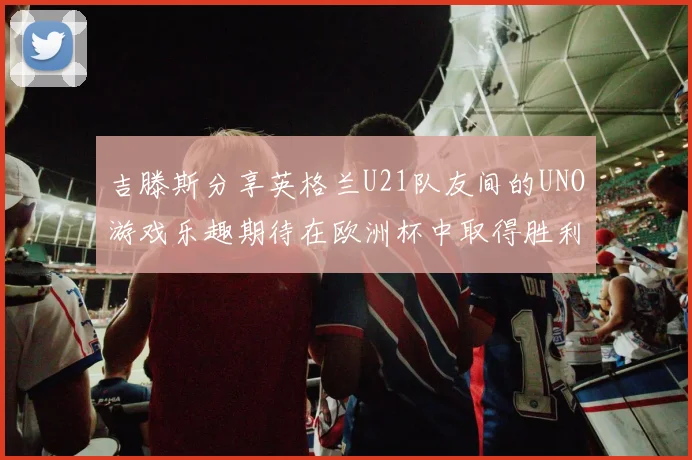 吉滕斯分享英格兰U21队友间的UNO游戏乐趣期待在欧洲杯中取得胜利