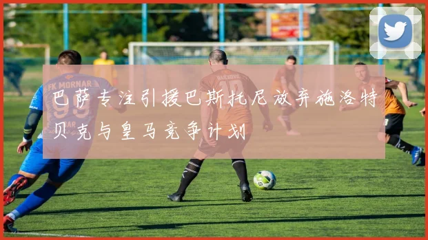 巴萨专注引援巴斯托尼放弃施洛特贝克与皇马竞争计划