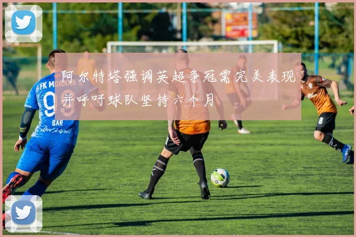 阿尔特塔强调英超争冠需完美表现并呼吁球队坚持六个月