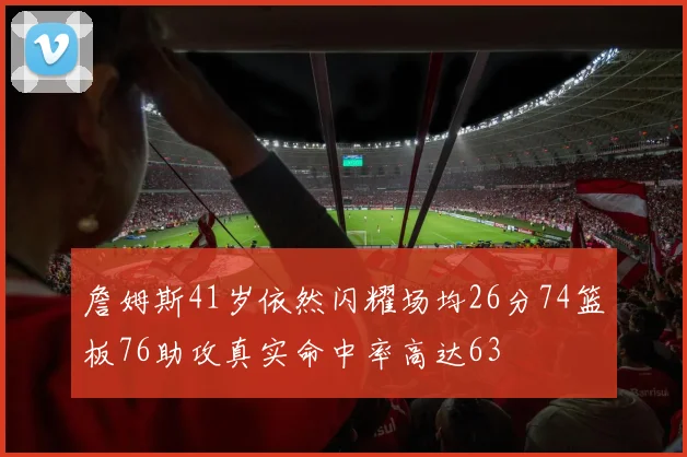 詹姆斯41岁依然闪耀场均26分74篮板76助攻真实命中率高达63