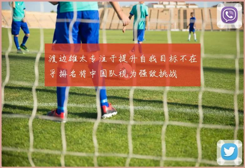渡边雄太专注于提升自我目标不在乎排名将中国队视为强敌挑战