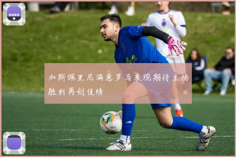 加斯佩里尼满意罗马表现期待主场胜利再创佳绩