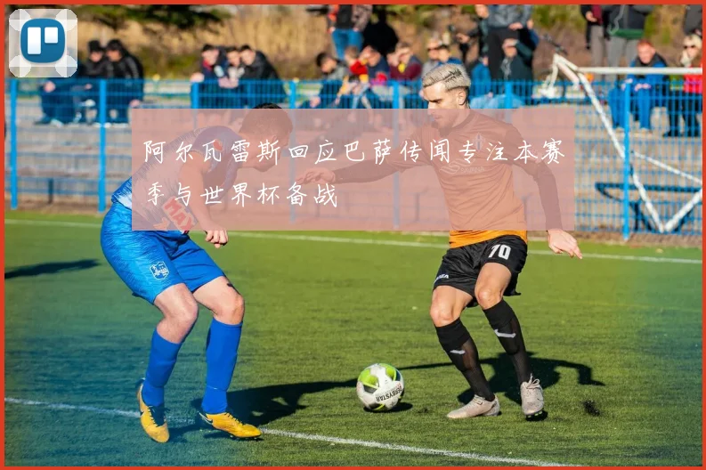 阿尔瓦雷斯回应巴萨传闻专注本赛季与世界杯备战