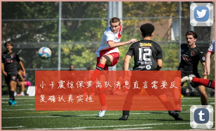 小卡震惊保罗离队消息直言需要反复确认真实性