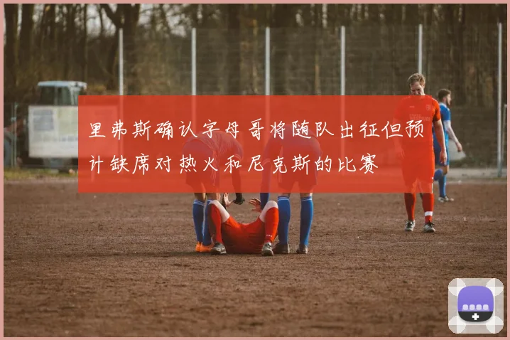里弗斯确认字母哥将随队出征但预计缺席对热火和尼克斯的比赛