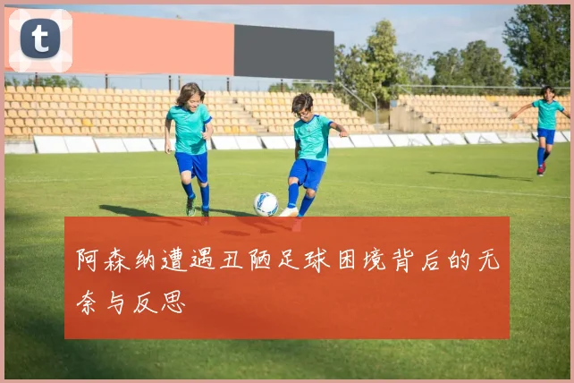 阿森纳遭遇丑陋足球困境背后的无奈与反思