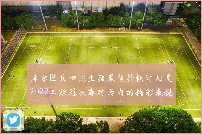 库尔图瓦回忆生涯最佳扑救时刻是2022年欧冠决赛对马内的精彩表现