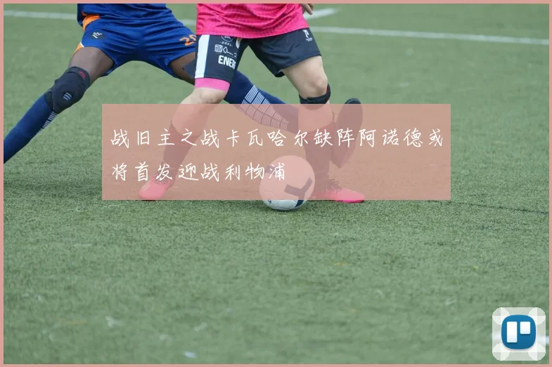 战旧主之战卡瓦哈尔缺阵阿诺德或将首发迎战利物浦