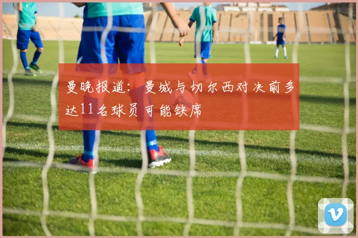 曼晚报道：曼城与切尔西对决前多达11名球员可能缺席