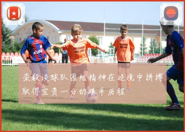 栾毅谈球队团结精神在逆境中拼搏取得宝贵一分的艰辛历程