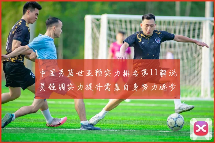 中国男篮世亚预实力排名第11解说员强调实力提升需靠自身努力逐步实现
