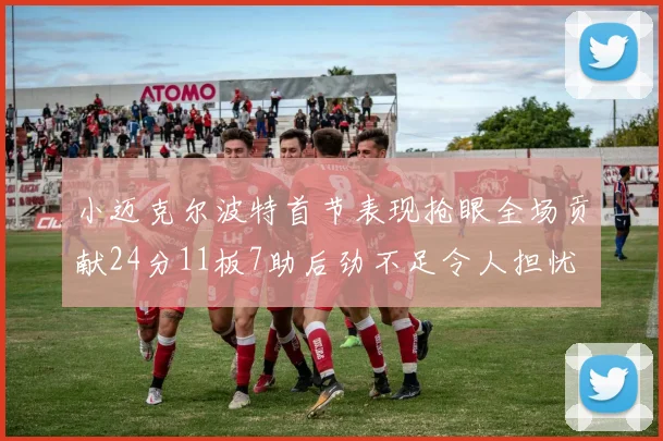 小迈克尔波特首节表现抢眼全场贡献24分11板7助后劲不足令人担忧