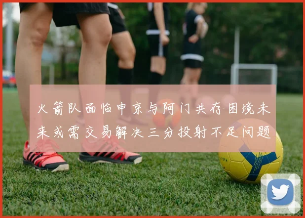 火箭队面临申京与阿门共存困境未来或需交易解决三分投射不足问题