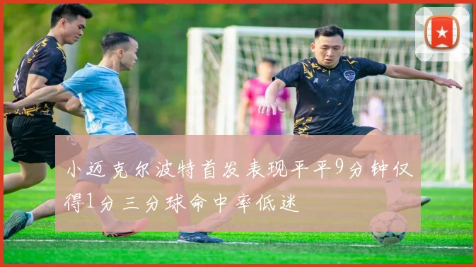 小迈克尔波特首发表现平平9分钟仅得1分三分球命中率低迷