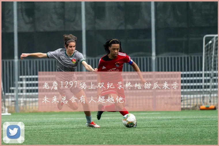 老詹1297场上双纪录终结甜瓜表示未来总会有人超越他