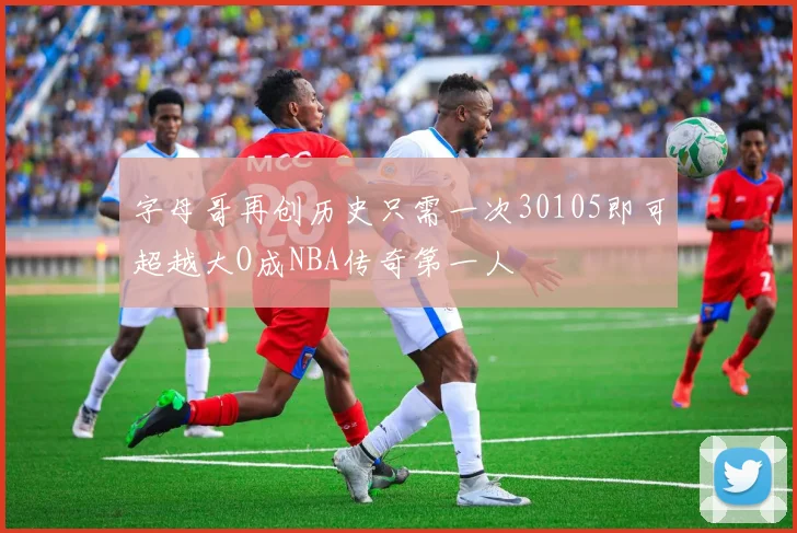 字母哥再创历史只需一次30105即可超越大O成NBA传奇第一人