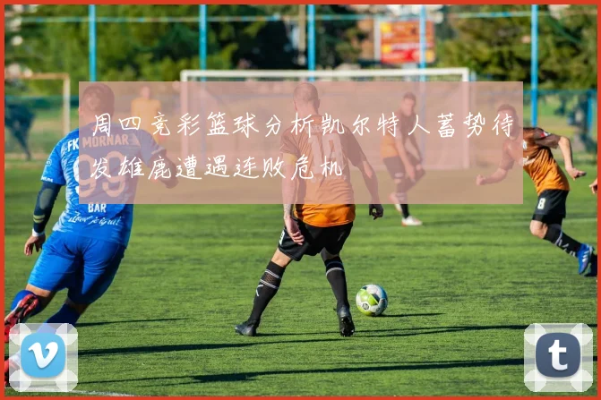 周四竞彩篮球分析凯尔特人蓄势待发雄鹿遭遇连败危机