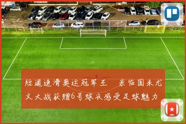 短道速滑奥运冠军王濛亲临国米尤文大战获赠6号球衣感受足球魅力
