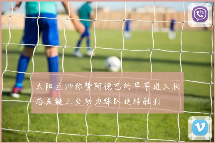 太阳主帅称赞阿德巴约早早进入状态关键三分助力球队逆转胜利