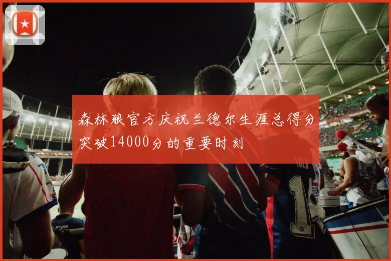 森林狼官方庆祝兰德尔生涯总得分突破14000分的重要时刻