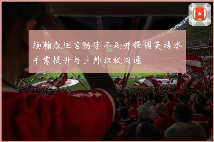 杨瀚森坦言防守不足并强调英语水平需提升与主帅积极沟通