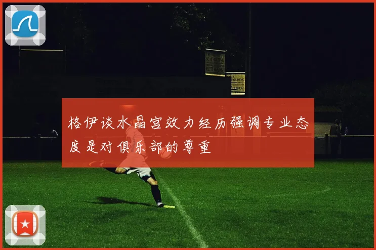 格伊谈水晶宫效力经历强调专业态度是对俱乐部的尊重